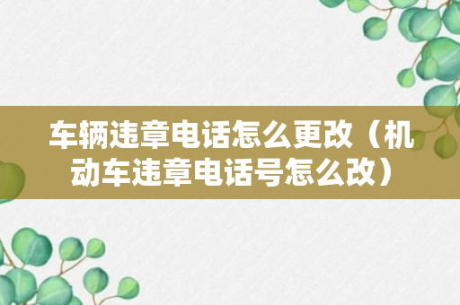 车辆违章电话怎么更改（机动车违章电话号怎么改）