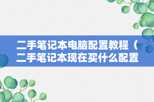 二手笔记本电脑配置教程（二手笔记本现在买什么配置的合适）