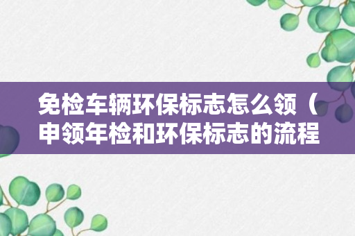 免检车辆环保标志怎么领（申领年检和环保标志的流程）