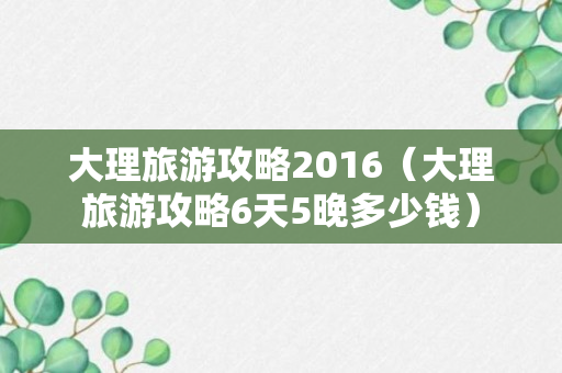 大理旅游攻略2016（大理旅游攻略6天5晚多少钱）