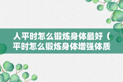 人平时怎么锻炼身体最好（平时怎么锻炼身体增强体质）