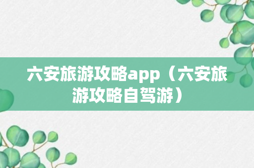 六安旅游攻略app（六安旅游攻略自驾游）