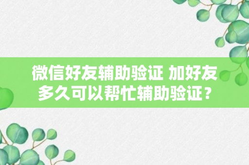 微信好友辅助验证 加好友多久可以帮忙辅助验证？