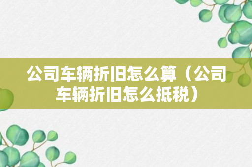 公司车辆折旧怎么算（公司车辆折旧怎么抵税）