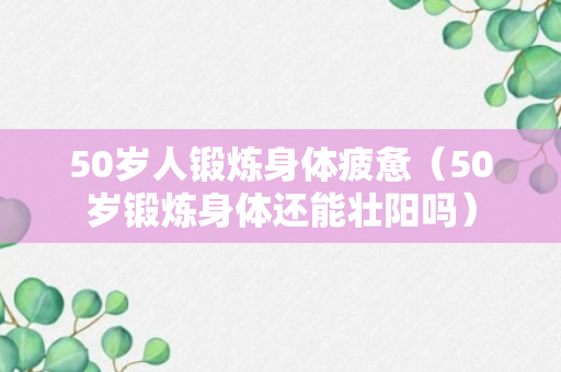 50岁人锻炼身体疲惫（50岁锻炼身体还能壮阳吗）