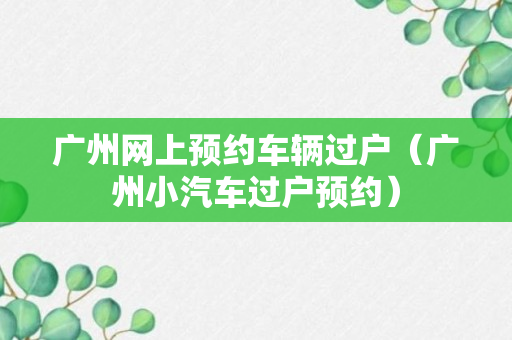 广州网上预约车辆过户（广州小汽车过户预约）