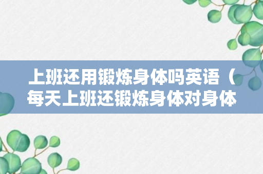 上班还用锻炼身体吗英语（每天上班还锻炼身体对身体好吗?）