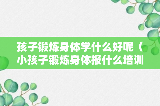 孩子锻炼身体学什么好呢（小孩子锻炼身体报什么培训班）