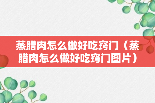 蒸腊肉怎么做好吃窍门（蒸腊肉怎么做好吃窍门图片）