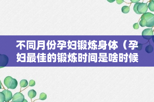 不同月份孕妇锻炼身体（孕妇最佳的锻炼时间是啥时候）