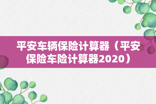 平安车辆保险计算器（平安保险车险计算器2020）