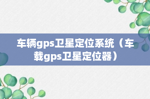 车辆gps卫星定位系统（车载gps卫星定位器）