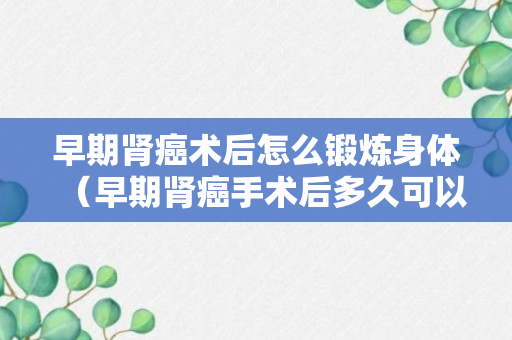 早期肾癌术后怎么锻炼身体（早期肾癌手术后多久可以同房）