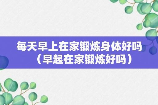 每天早上在家锻炼身体好吗（早起在家锻炼好吗）