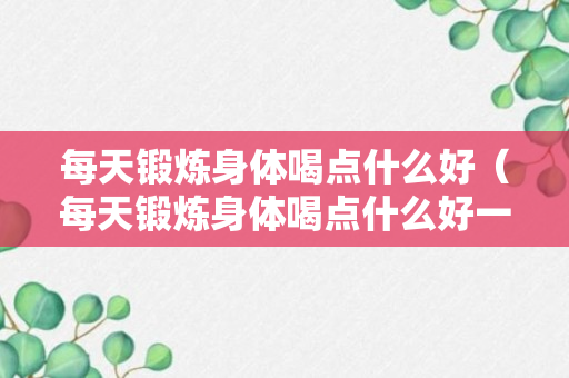 每天锻炼身体喝点什么好（每天锻炼身体喝点什么好一点）