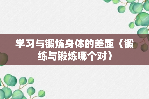 学习与锻炼身体的差距（锻练与锻炼哪个对）