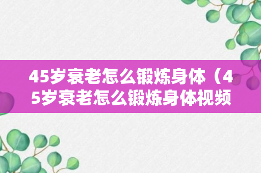 45岁衰老怎么锻炼身体（45岁衰老怎么锻炼身体视频）