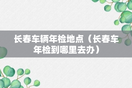 长春车辆年检地点（长春车年检到哪里去办）