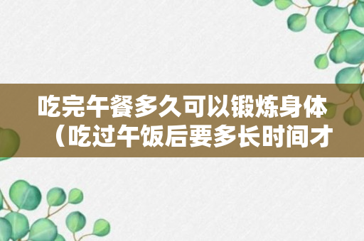 吃完午餐多久可以锻炼身体（吃过午饭后要多长时间才可以跑步）