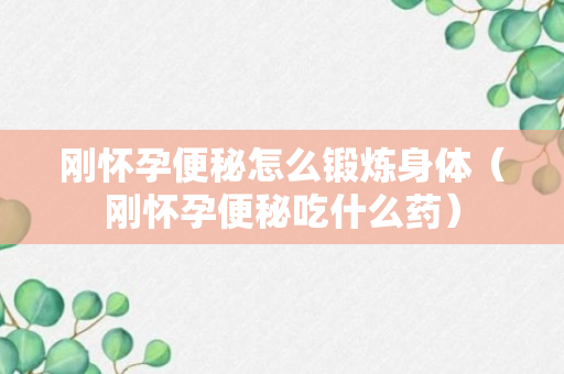 刚怀孕便秘怎么锻炼身体（刚怀孕便秘吃什么药）