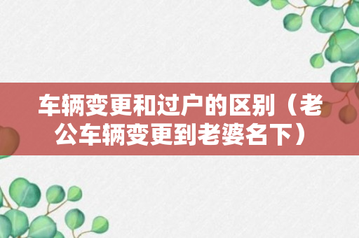 车辆变更和过户的区别（老公车辆变更到老婆名下）