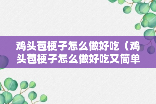 鸡头苞梗子怎么做好吃（鸡头苞梗子怎么做好吃又简单）