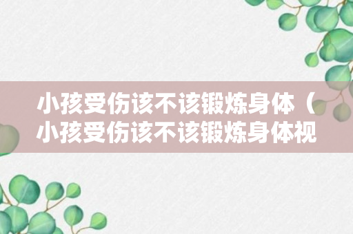 小孩受伤该不该锻炼身体（小孩受伤该不该锻炼身体视频）