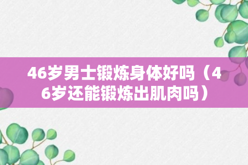 46岁男士锻炼身体好吗（46岁还能锻炼出肌肉吗）