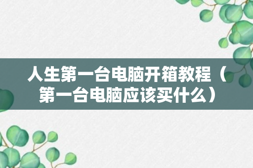 人生第一台电脑开箱教程（第一台电脑应该买什么）