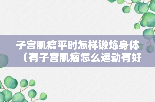 子宫肌瘤平时怎样锻炼身体（有子宫肌瘤怎么运动有好处）