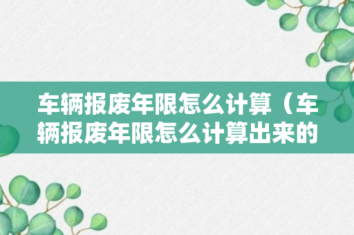 车辆报废年限怎么计算（车辆报废年限怎么计算出来的）