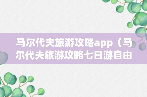 马尔代夫旅游攻略app（马尔代夫旅游攻略七日游自由行）