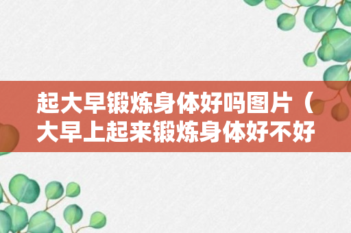 起大早锻炼身体好吗图片（大早上起来锻炼身体好不好）