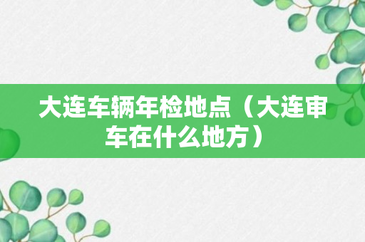 大连车辆年检地点（大连审车在什么地方）