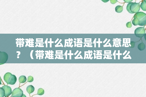 带难是什么成语是什么意思？（带难是什么成语是什么意思呀）