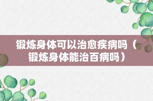 锻炼身体可以治愈疾病吗（锻炼身体能治百病吗）