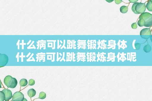 什么病可以跳舞锻炼身体（什么病可以跳舞锻炼身体呢）