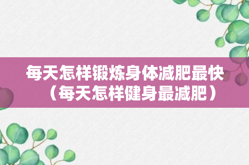 每天怎样锻炼身体减肥最快（每天怎样健身最减肥）