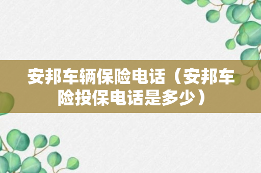 安邦车辆保险电话（安邦车险投保电话是多少）