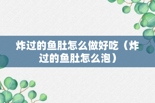 炸过的鱼肚怎么做好吃（炸过的鱼肚怎么泡）