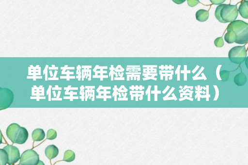 单位车辆年检需要带什么（单位车辆年检带什么资料）