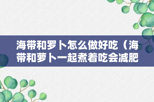 海带和罗卜怎么做好吃（海带和萝卜一起煮着吃会减肥吗）