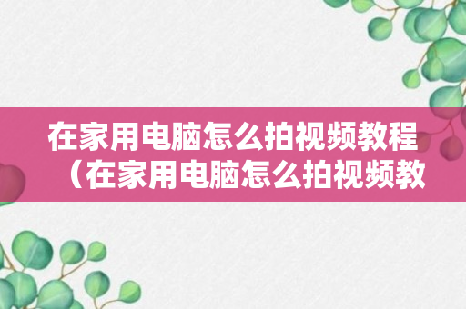 在家用电脑怎么拍视频教程（在家用电脑怎么拍视频教程下载）