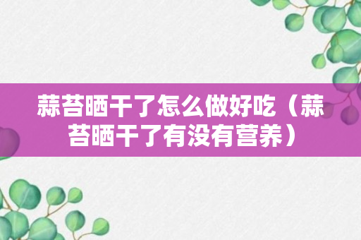 蒜苔晒干了怎么做好吃（蒜苔晒干了有没有营养）